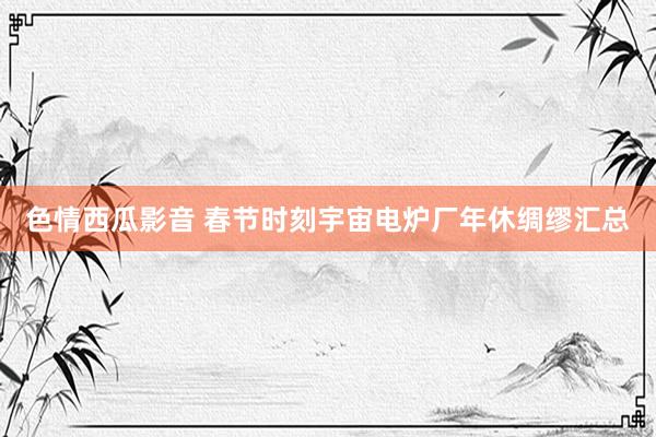 色情西瓜影音 春节时刻宇宙电炉厂年休绸缪汇总