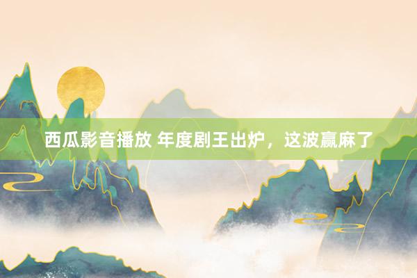 西瓜影音播放 年度剧王出炉，这波赢麻了