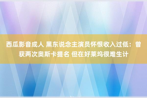 西瓜影音成人 黑东说念主演员怀恨收入过低：曾获两次奥斯卡提名 但在好莱坞很难生计