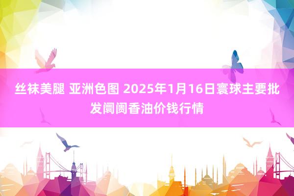 丝袜美腿 亚洲色图 2025年1月16日寰球主要批发阛阓香油价钱行情