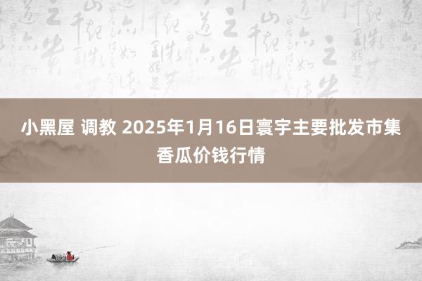 小黑屋 调教 2025年1月16日寰宇主要批发市集香瓜价钱行情