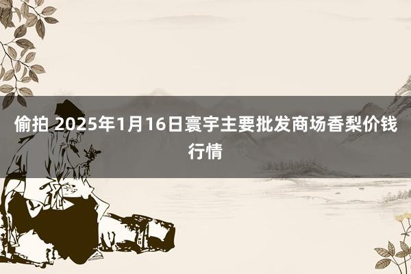 偷拍 2025年1月16日寰宇主要批发商场香梨价钱行情