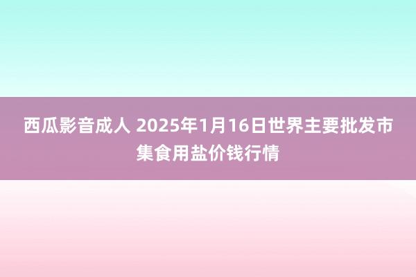 西瓜影音成人 2025年1月16日世界主要批发市集食用盐价钱行情