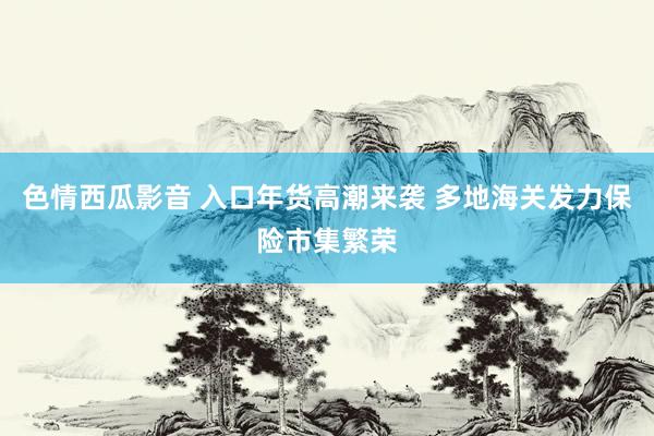 色情西瓜影音 入口年货高潮来袭 多地海关发力保险市集繁荣