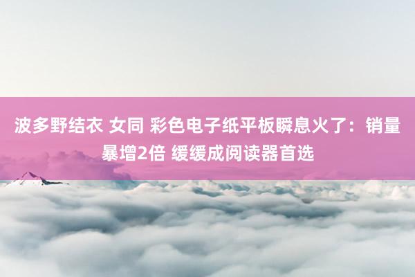 波多野结衣 女同 彩色电子纸平板瞬息火了：销量暴增2倍 缓缓成阅读器首选