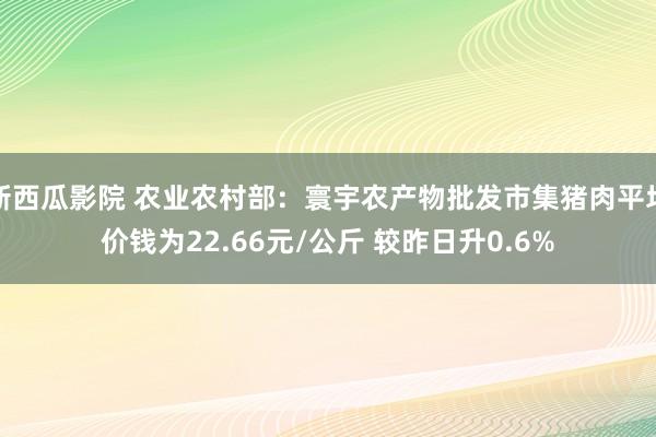 新西瓜影院 农业农村部：寰宇农产物批发市集猪肉平均价钱为22.66元/公斤 较昨日升0.6%