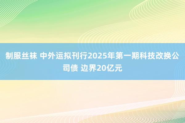 制服丝袜 中外运拟刊行2025年第一期科技改换公司债 边界20亿元