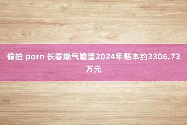 偷拍 porn 长春燃气瞻望2024年赔本约3306.73万元