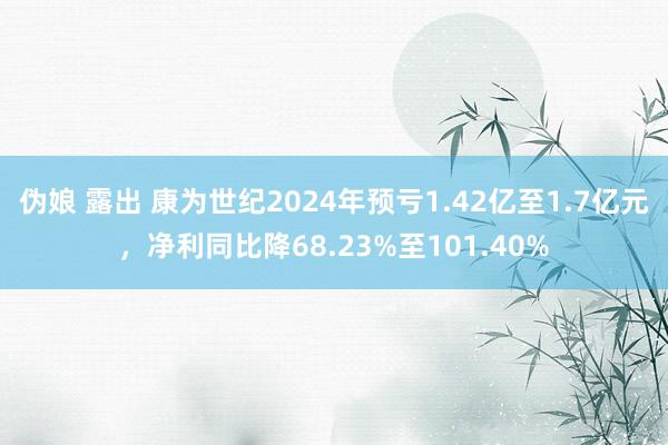 伪娘 露出 康为世纪2024年预亏1.42亿至1.7亿元，净利同比降68.23%至101.40%