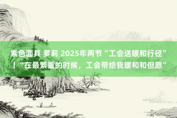 紫色面具 萝莉 2025年两节“工会送暖和行径”丨“在最繁重的时候，工会带给我暖和和但愿”
