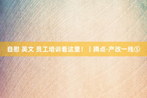 自慰 英文 员工培训看这里！｜蹲点·产改一线⑤