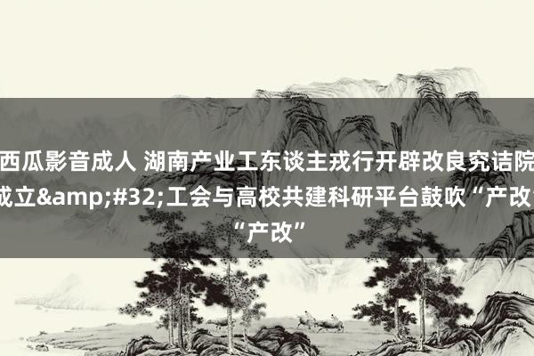 西瓜影音成人 湖南产业工东谈主戎行开辟改良究诘院成立&#32;工会与高校共建科研平台鼓吹“产改”