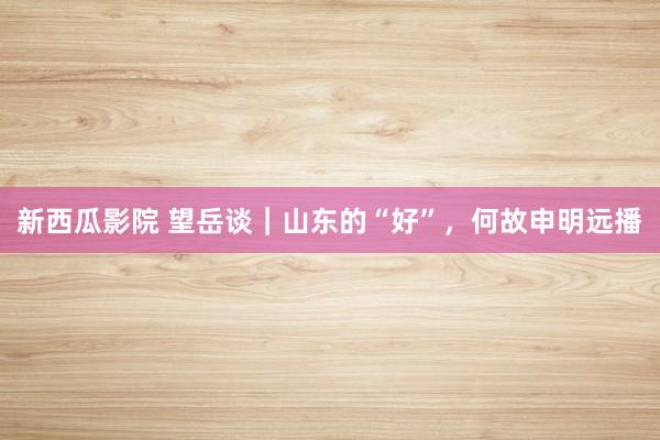新西瓜影院 望岳谈｜山东的“好”，何故申明远播