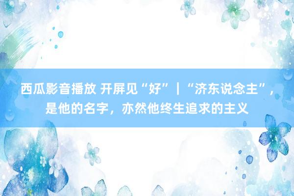 西瓜影音播放 开屏见“好”｜“济东说念主”，是他的名字，亦然他终生追求的主义