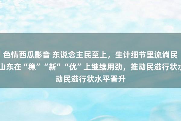 色情西瓜影音 东说念主民至上，生计细节里流淌民生温度 山东在“稳”“新”“优”上继续用劲，推动民滋行状水平晋升