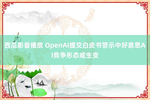 西瓜影音播放 OpenAI提交白皮书警示中好意思AI竞争形态或生变