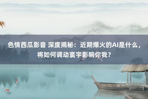 色情西瓜影音 深度揭秘：近期爆火的AI是什么，将如何调动寰宇影响你我？