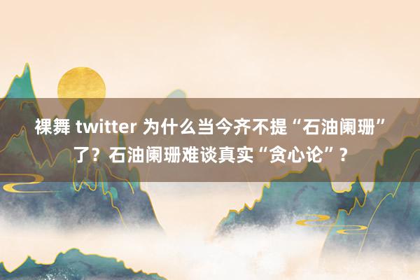 裸舞 twitter 为什么当今齐不提“石油阑珊”了？石油阑珊难谈真实“贪心论”？