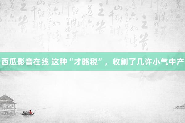 西瓜影音在线 这种“才略税”，收割了几许小气中产