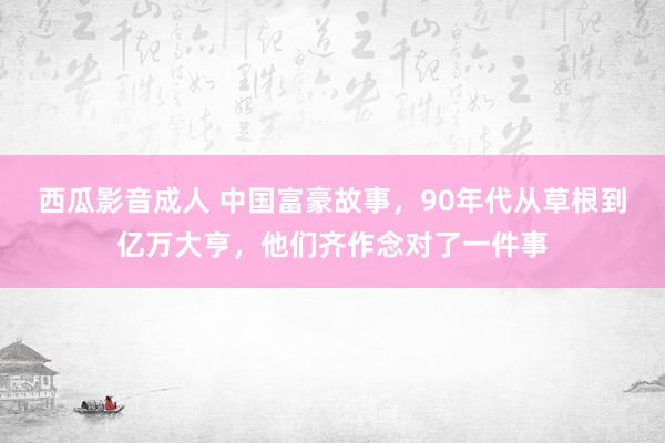 西瓜影音成人 中国富豪故事，90年代从草根到亿万大亨，他们齐作念对了一件事
