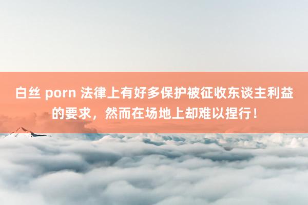 白丝 porn 法律上有好多保护被征收东谈主利益的要求，然而在场地上却难以捏行！
