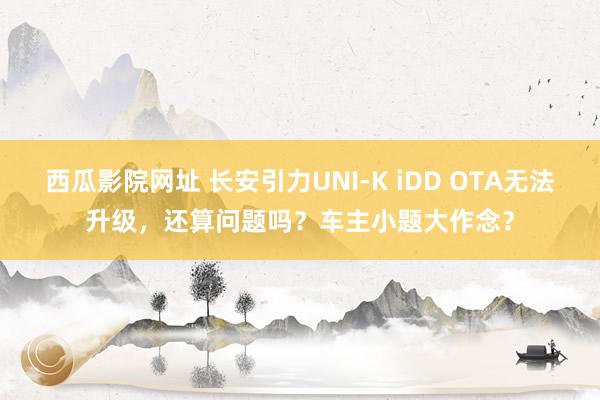 西瓜影院网址 长安引力UNI-K iDD OTA无法升级，还算问题吗？车主小题大作念？
