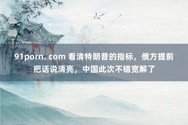91porn. com 看清特朗普的指标，俄方提前把话说清亮，中国此次不错宽解了