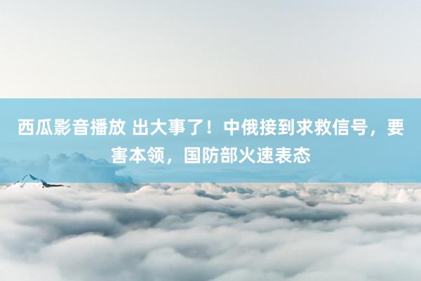 西瓜影音播放 出大事了！中俄接到求救信号，要害本领，国防部火速表态