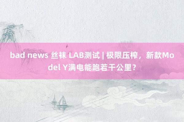 bad news 丝袜 LAB测试 | 极限压榨，新款Model Y满电能跑若干公里？
