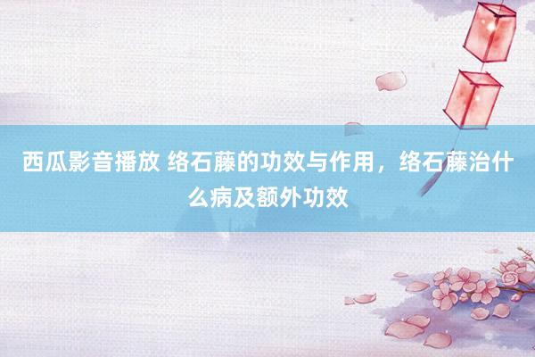 西瓜影音播放 络石藤的功效与作用，络石藤治什么病及额外功效
