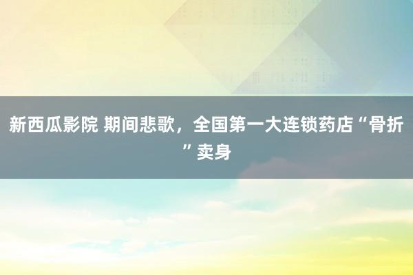 新西瓜影院 期间悲歌，全国第一大连锁药店“骨折”卖身