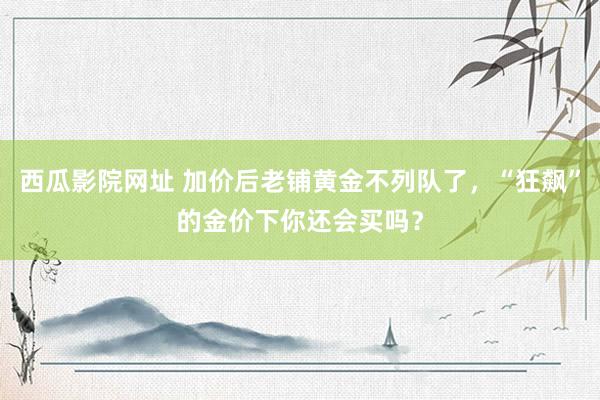 西瓜影院网址 加价后老铺黄金不列队了，“狂飙”的金价下你还会买吗？