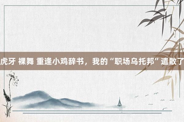 虎牙 裸舞 重逢小鸡辞书，我的“职场乌托邦”遣散了