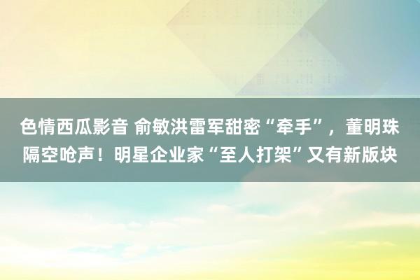 色情西瓜影音 俞敏洪雷军甜密“牵手”，董明珠隔空呛声！明星企业家“至人打架”又有新版块