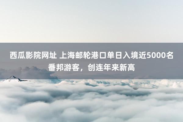西瓜影院网址 上海邮轮港口单日入境近5000名番邦游客，创连年来新高