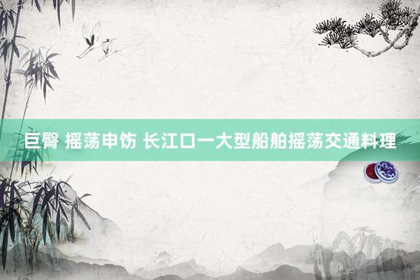 巨臀 摇荡申饬 长江口一大型船舶摇荡交通料理