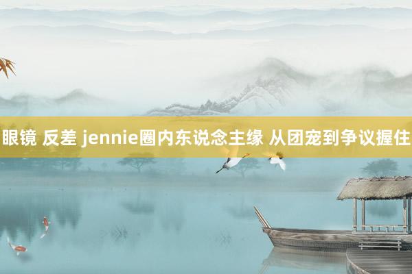 眼镜 反差 jennie圈内东说念主缘 从团宠到争议握住