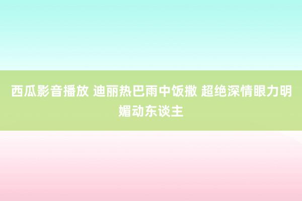 西瓜影音播放 迪丽热巴雨中饭撒 超绝深情眼力明媚动东谈主