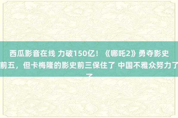 西瓜影音在线 力破150亿！《哪吒2》勇夺影史前五，但卡梅隆的影史前三保住了 中国不雅众努力了