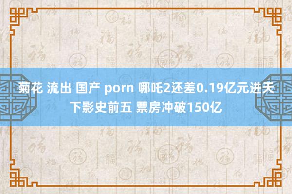 菊花 流出 国产 porn 哪吒2还差0.19亿元进天下影史前五 票房冲破150亿