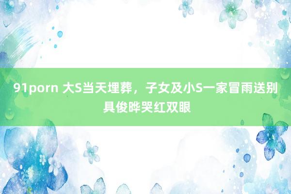 91porn 大S当天埋葬，子女及小S一家冒雨送别 具俊晔哭红双眼