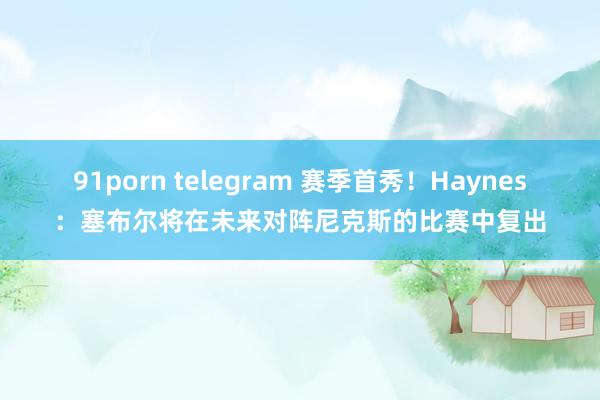 91porn telegram 赛季首秀！Haynes：塞布尔将在未来对阵尼克斯的比赛中复出