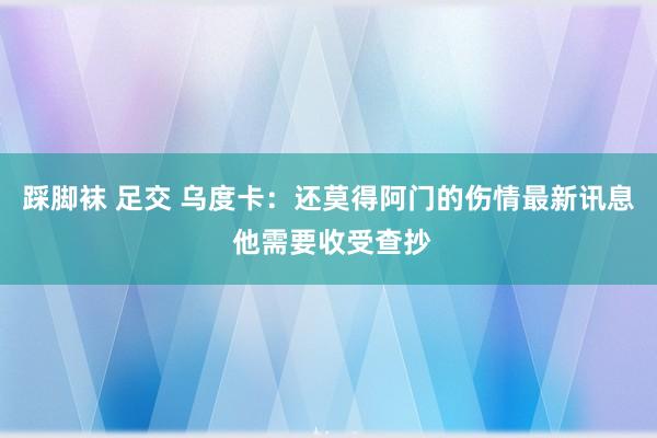 踩脚袜 足交 乌度卡：还莫得阿门的伤情最新讯息 他需要收受查抄