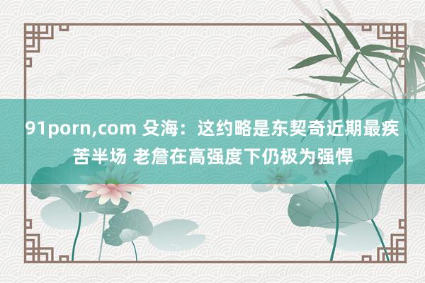 91porn，com 殳海：这约略是东契奇近期最疾苦半场 老詹在高强度下仍极为强悍