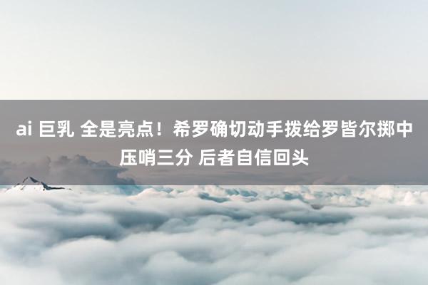 ai 巨乳 全是亮点！希罗确切动手拨给罗皆尔掷中压哨三分 后者自信回头