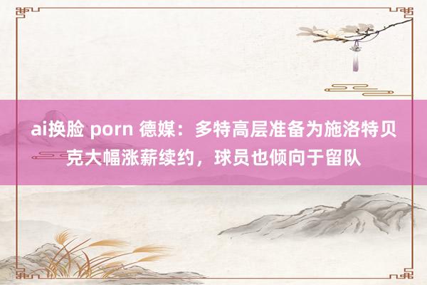 ai换脸 porn 德媒：多特高层准备为施洛特贝克大幅涨薪续约，球员也倾向于留队