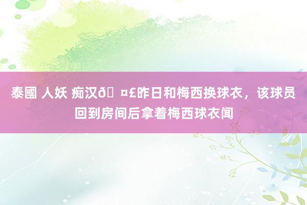 泰國 人妖 痴汉🤣昨日和梅西换球衣，该球员回到房间后拿着梅西球衣闻