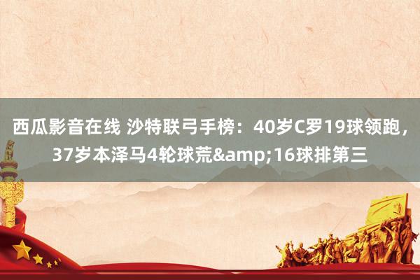 西瓜影音在线 沙特联弓手榜：40岁C罗19球领跑，37岁本泽马4轮球荒&16球排第三