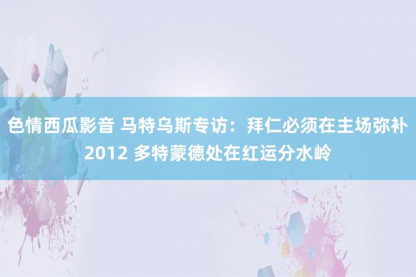 色情西瓜影音 马特乌斯专访：拜仁必须在主场弥补2012 多特蒙德处在红运分水岭