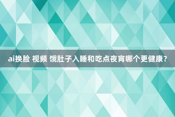 ai换脸 视频 饿肚子入睡和吃点夜宵哪个更健康？